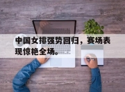 乐鱼真人游戏-中国女排强势回归，赛场表现惊艳全场。