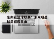 乐鱼真人游戏-东南亚篮球联赛：未来明星球员崭露头角