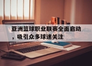 乐鱼真人游戏-亚洲篮球职业联赛全面启动，吸引众多球迷关注