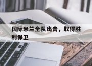 乐鱼真人游戏-国际米兰全队出击，取得胜利保卫