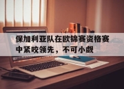 乐鱼真人游戏-保加利亚队在欧锦赛资格赛中紧咬领先，不可小觑