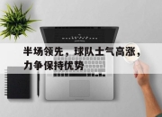 乐鱼真人游戏-半场领先，球队士气高涨，力争保持优势