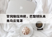 棋牌娱乐平台-甘冈施压持续，巴黎球队未来乌云笼罩