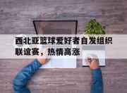乐鱼真人游戏-西北亚篮球爱好者自发组织联谊赛，热情高涨