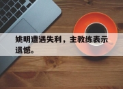 棋牌娱乐平台-姚明遭遇失利，主教练表示遗憾。