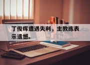 棋牌娱乐平台-丁俊晖遭遇失利，主教练表示遗憾。