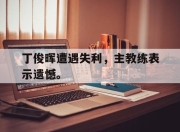 棋牌娱乐平台-丁俊晖遭遇失利，主教练表示遗憾。