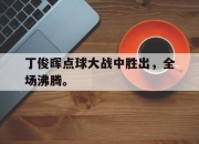 真人棋牌对战-丁俊晖点球大战中胜出，全场沸腾。