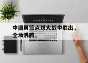 乐鱼真人游戏-中国男篮点球大战中胜出，全场沸腾。