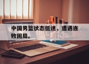 真人棋牌对战-中国男篮状态低迷，遭遇连败困局。