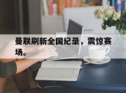 棋牌娱乐平台-曼联刷新全国纪录，震惊赛场。