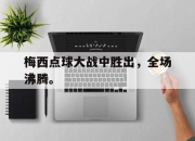 真人棋牌对战-梅西点球大战中胜出，全场沸腾。