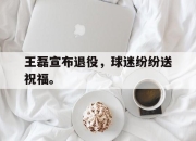 真人棋牌对战-王磊宣布退役，球迷纷纷送祝福。