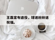 真人棋牌对战-王磊宣布退役，球迷纷纷送祝福。