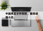 乐鱼真人游戏-中国男篮逆转取胜，展现顽强斗志。