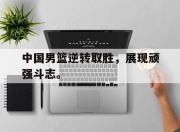 乐鱼真人游戏-中国男篮逆转取胜，展现顽强斗志。