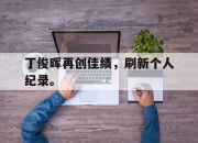 棋牌娱乐平台-丁俊晖再创佳绩，刷新个人纪录。