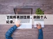 棋牌娱乐平台-丁俊晖再创佳绩，刷新个人纪录。
