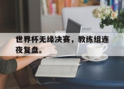 乐鱼真人游戏-世界杯无缘决赛，教练组连夜复盘。