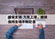 棋牌娱乐平台-国安主场-力克上港，继续保持主场不败纪录