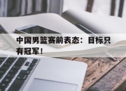 乐鱼真人游戏-中国男篮赛前表态：目标只有冠军！