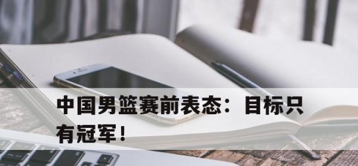 乐鱼真人游戏-中国男篮赛前表态：目标只有冠军！
