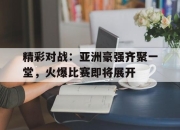 真人棋牌对战-精彩对战：亚洲豪强齐聚一堂，火爆比赛即将展开