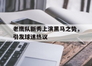 真人棋牌对战-老鹰队新秀上演黑马之势，引发球迷热议