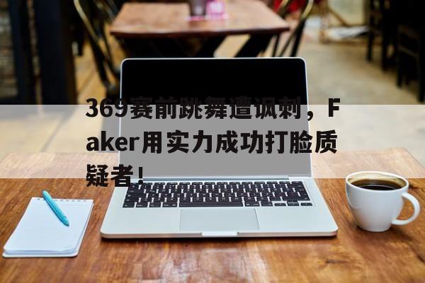 369赛前跳舞遭讽刺，Faker用实力成功打脸质疑者！
