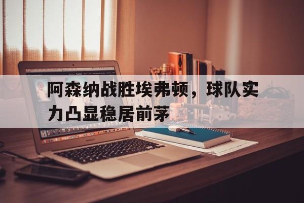 阿森纳战胜埃弗顿，球队实力凸显稳居前茅