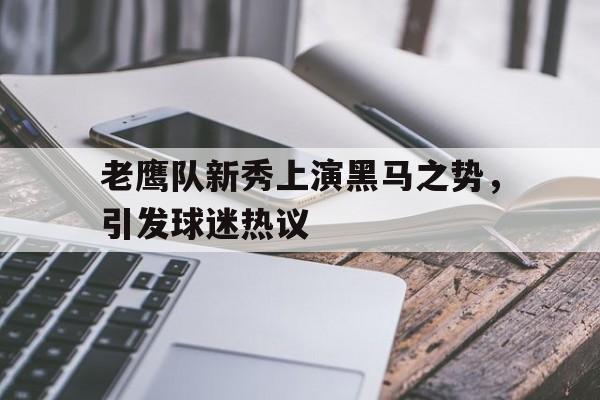 老鹰队新秀上演黑马之势，引发球迷热议