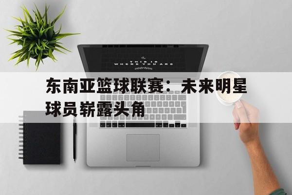 东南亚篮球联赛：未来明星球员崭露头角