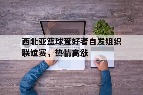 西北亚篮球爱好者自发组织联谊赛，热情高涨